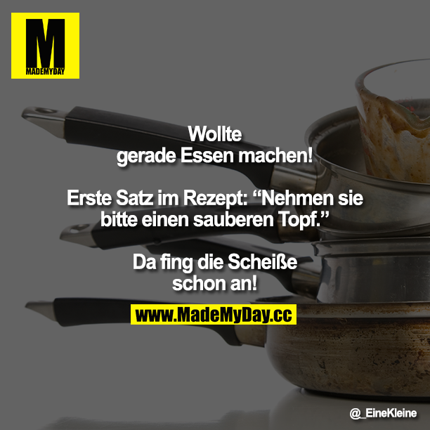 Wollte gerade Essen machen!<br />
<br />
Erste Satz im Rezept: Nehmen sie bitte einen sauberen Topf. <br />
<br />
Da fing die Scheiße schon an!