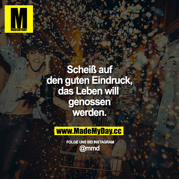 Scheiß auf den guten Eindruck, das Leben will genossen werden.