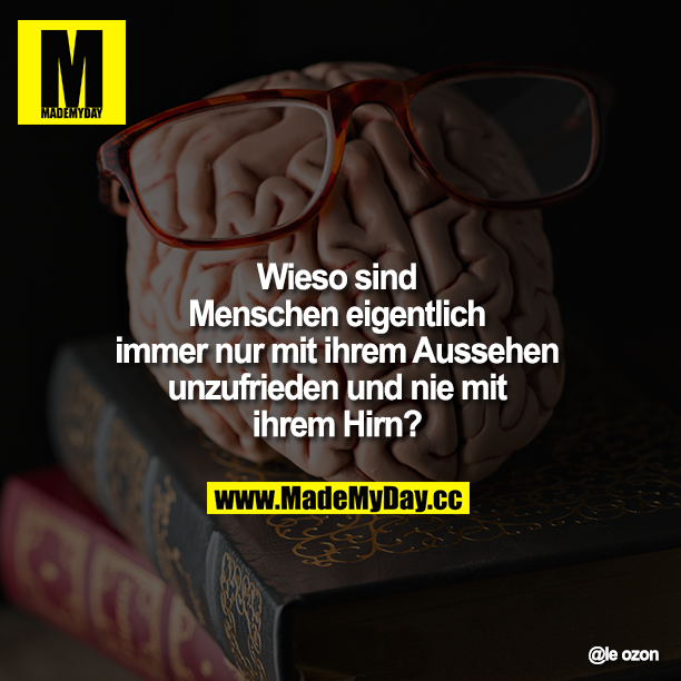 Wieso sind Menschen eigentlich immer nur mit ihrem Aussehen unzufrieden und nie mit ihrem Hirn?
