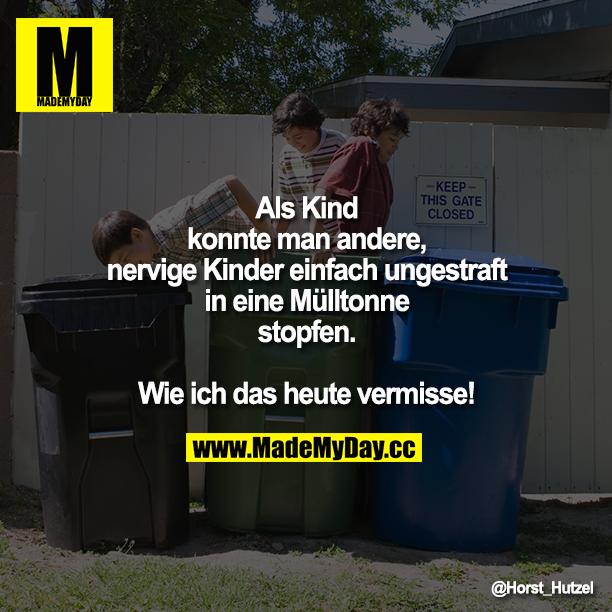 Als Kind konnte man andere, nervige Kinder einfach ungestraft in eine Mülltonne stopfen.<br />
<br />
Wie ich das heute vermisse!