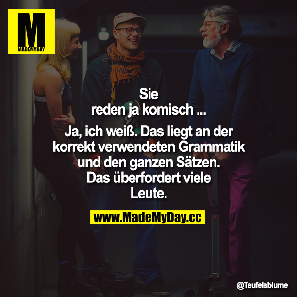 Sie reden ja komisch...<br />
Ja, ich weiß. Das liegt an der korrekt verwendeten Grammatik und den ganzen Sätzen. Das überfordert viele Leute.