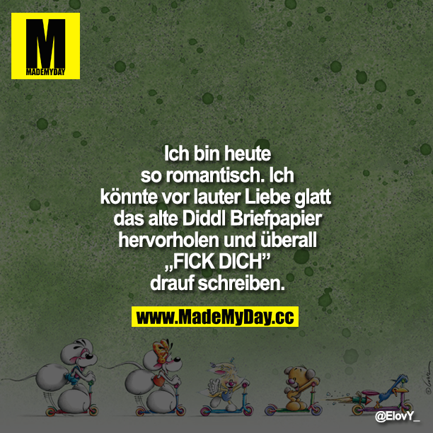 Ich bin heute so romantisch. Ich könnte vor lauter Liebe glatt das alte Diddl Briefpapier hervorholen und überall "FICK DICH" drauf schreiben.