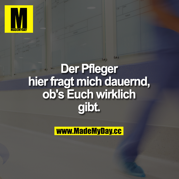 Der Pfleger hier fragt mich dauernd, ob's Euch wirklich gibt.