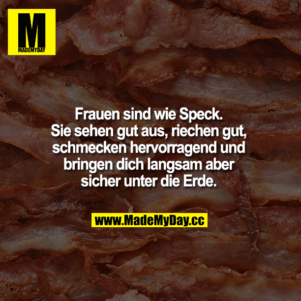 Frauen sind wie Speck. Sie sehen gut aus, riechen gut, schmecken hervorragend und bringen dich langsam aber sich unter die Erde.