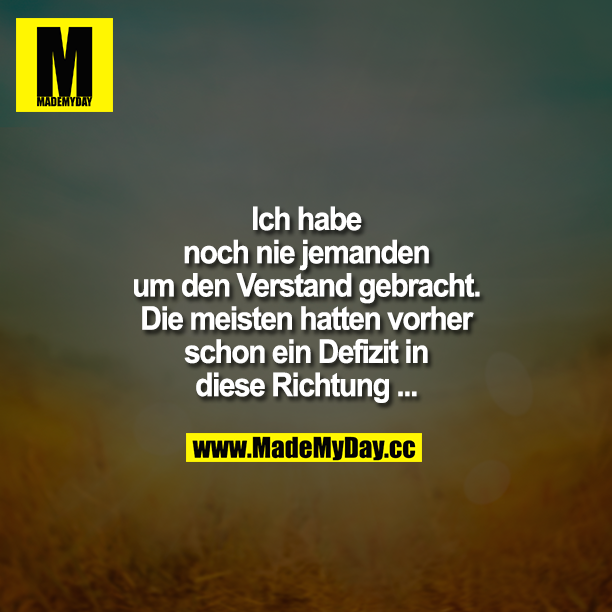 Ich habe noch nie jemanden um den Verstand gebracht.<br />
Die meisten hatten vorher schon ein Defizit in diese Richtung...