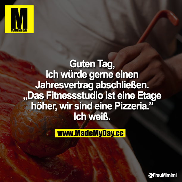 Guten Tag,<br />
ich würde gerne einen Jahresvertrag abschließen.<br />
Das Fitnessstudio ist eine Etage höher, wir sind eine Pizzeria.<br />
"Ich weiß."