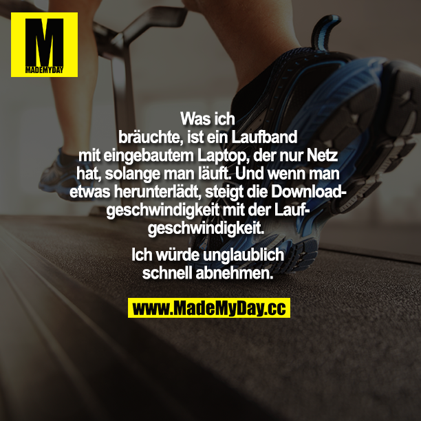 Was ich bräuchte, ist ein Laufband mit eingebautem Laptop, der nur Netz hat, solange man läuft. Und wenn man etwas herunterlädt, steigt die Downloadgeschwindigkeit mit der Laufgeschwindigkeit. <br />
Ich würde unglaublich schnell abnehmen.
