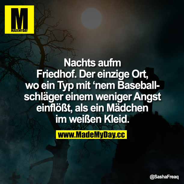 Nachts aufm Friedhof.<br />
Der einzige Ort, wo ein Typ mit 'nem Baseballschläger einem weniger Angst einflößt, als ein Mädchen im weißen Kleid.