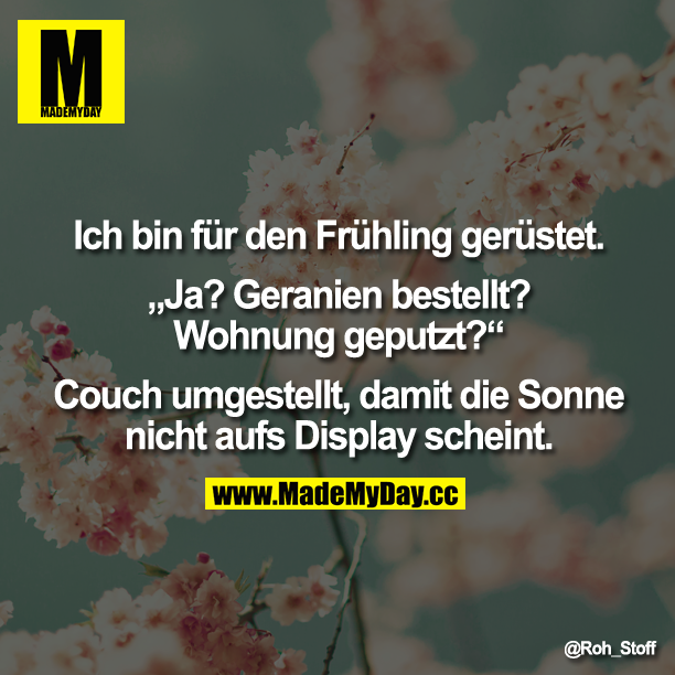 Ich bin für den Frühling gerüstet.<br />
<br />
„Ja? Geranien bestellt? Wohnung geputzt?" <br />
<br />
Couch umgestellt damit die Sonne nicht aufs Displey scheint.