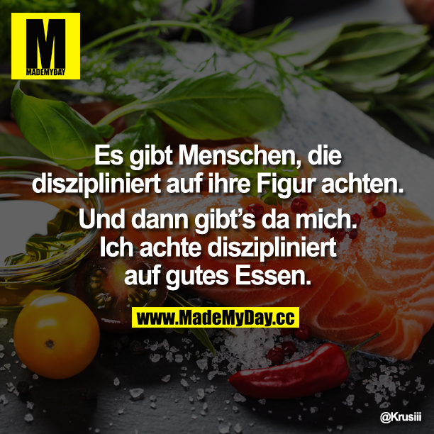 Es gibt Menschen, die diszipliniert auf ihre Figur achten. Und dann gibt`s da mich. Ich achte diszipliniert auf gutes Essen.