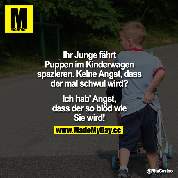Ihr Junge fährt Puppen im Kinderwagen spazieren. Keine Angst, dass der mal schwul wird?<br />
Ich hab' Angst, dass der so blöd wie Sie wird!