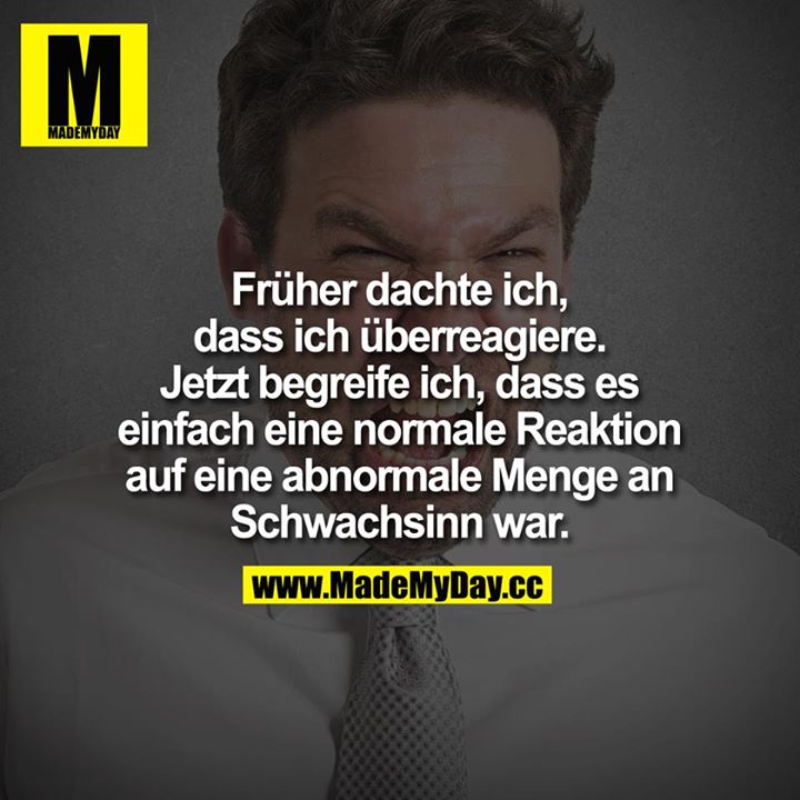 Früher dachte ich, dass ich überreagiere.<br />
Jetzt begreife ich, dass es einfach eine normale Reaktion auf eine abnormale Menge an Schwachsinn war.