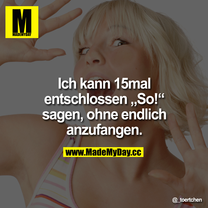 Ich kann 15-mal entschlossen "So!" sagen, ohne endlich anzufangen.
