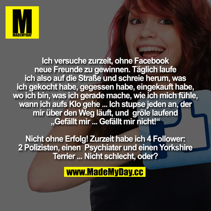 Ich versuche zurzeit, ohne Facebook neue Freunde zu gewinnen.<br />
Täglich laufe ich also auf die Straße und schreie um mich herum, was ich gekocht habe, was ich gegessen habe, was ich eingekauft habe, wo ich bin, was ich gerade mache, wie ich mich fühle, wann ich aufs Klo gehe ...<br />
Ich stupse jeden an, der mir über den Weg läuft, und gröle laufend "Gefällt mir ... Gefällt mir nicht ...!!!!"<br />
Nicht ohne Erfolg!<br />
Zurzeit habe ich 4 Followers: 2 Polizisten, einen Psychiater und einen Yorkshire Terrier ...<br />
Nicht schlecht, oder?
