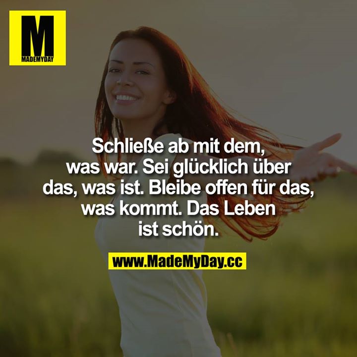 Schließe ab, mit dem, was war.<br />
Sei glücklich, über das, was ist.<br />
Bleibe offen, für das, was kommt.<br />
Das Leben ist schön.