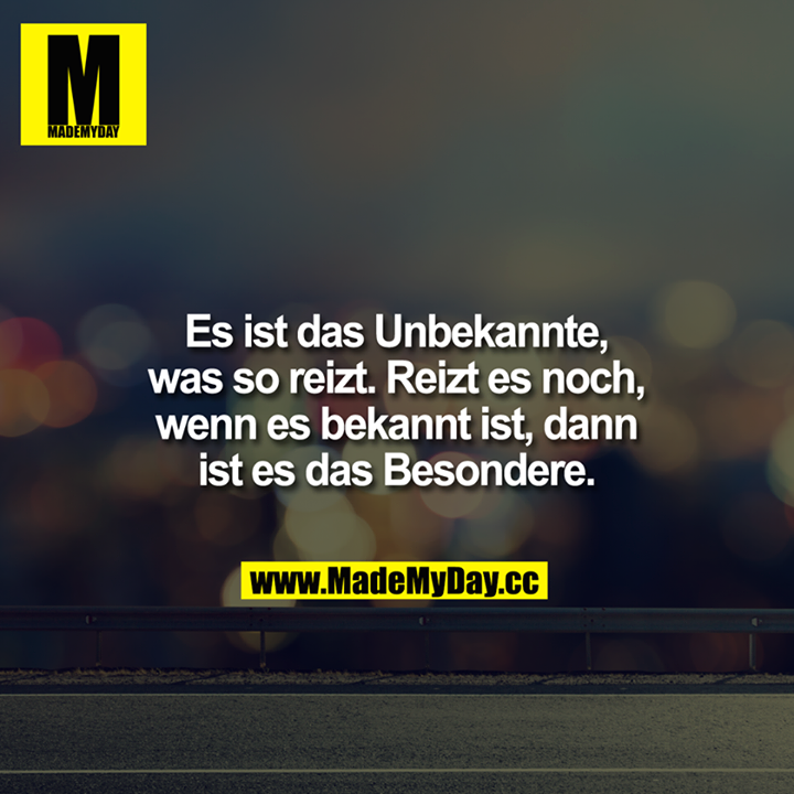 Es ist das Unbekannte, was so reizt. Reizt es noch, wenn es bekannt ist, dann ist es das Besondere.