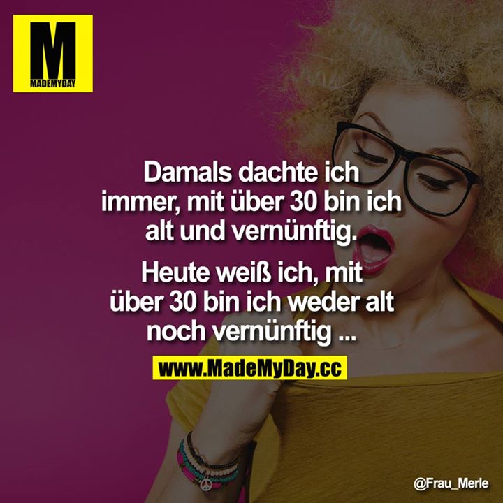 Damals dachte ich immer, mit über 30 bin ich alt und vernünftig. Heute weiß ich, mit über 30 bin ich weder alt noch vernünftig...