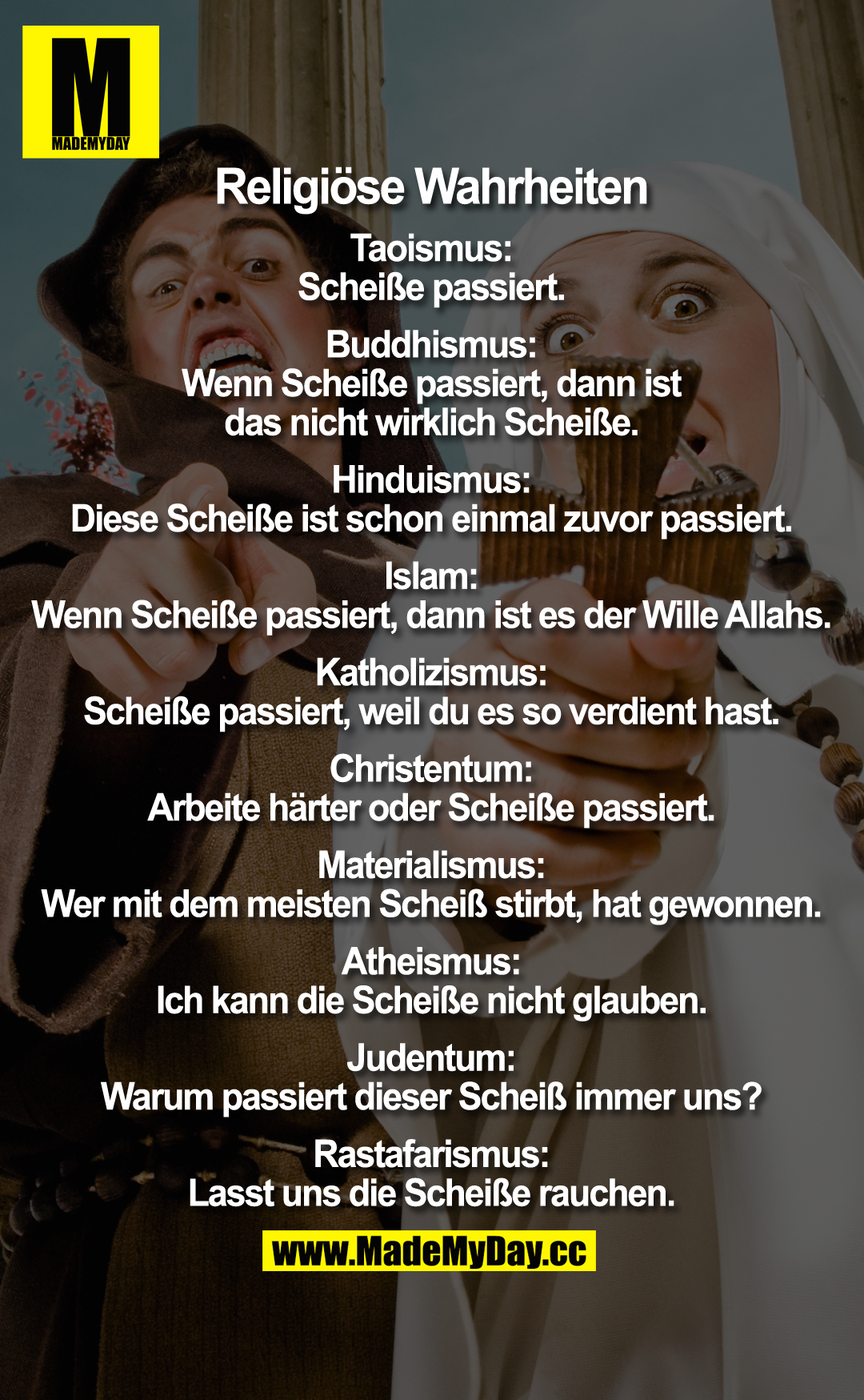 Religiöse Wahrheiten<br />
<br />
Taoismus:<br />
Scheiße passiert.<br />
<br />
Buddhismus:<br />
Wenn Scheiße passiert, dann ist das nicht wirklich Scheiße.<br />
<br />
Hinduismus:<br />
Diese Scheiße ist schon einmal zuvor passiert.<br />
<br />
Islam:<br />
Wenn Scheiße passiert, dann ist es der Wille Allahs.<br />
<br />
Katholizismus:<br />
Scheiße passiert, weil du es so verdient hast.<br />
<br />
Christentum:<br />
Arbeite härter oder Scheiße passiert.<br />
<br />
Materialismus:<br />
Wer mit dem meisten Scheiß stirbt, hat gewonnen.<br />
<br />
Atheismus:<br />
Ich kann die Scheiße nicht glauben.<br />
<br />
Judentum:<br />
Warum passiert dieser Scheiß immer uns?<br />
<br />
Rastafarismus:<br />
Lasst uns die Scheiße rauchen.