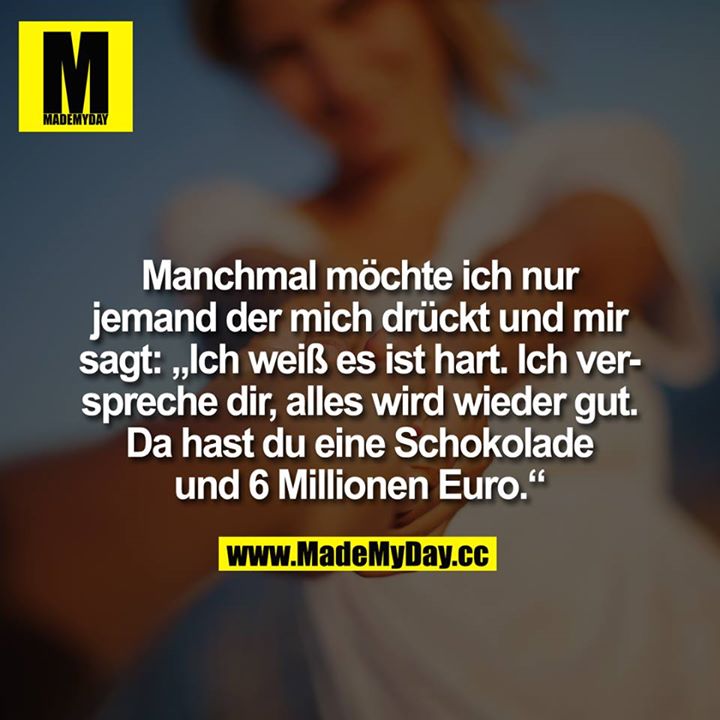 Manchmal möchte ich nur jemand der mich drückt und mir sagt: "Ich weiß es ist hart. Ich verspreche dir, alles wird wieder gut. Da hast du eine Schokolade und 6 Millionen Euro.