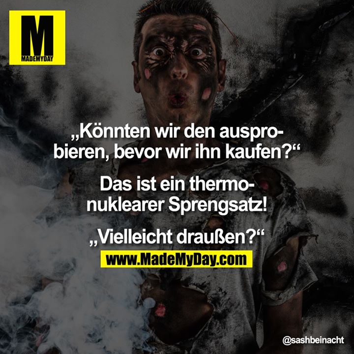 Könnten wir den ausprobieren, bevor wir ihn kaufen?<br />
<br />
„Das ist ein thermonuklearer Sprengsatz!"<br />
<br />
Vielleicht draußen?