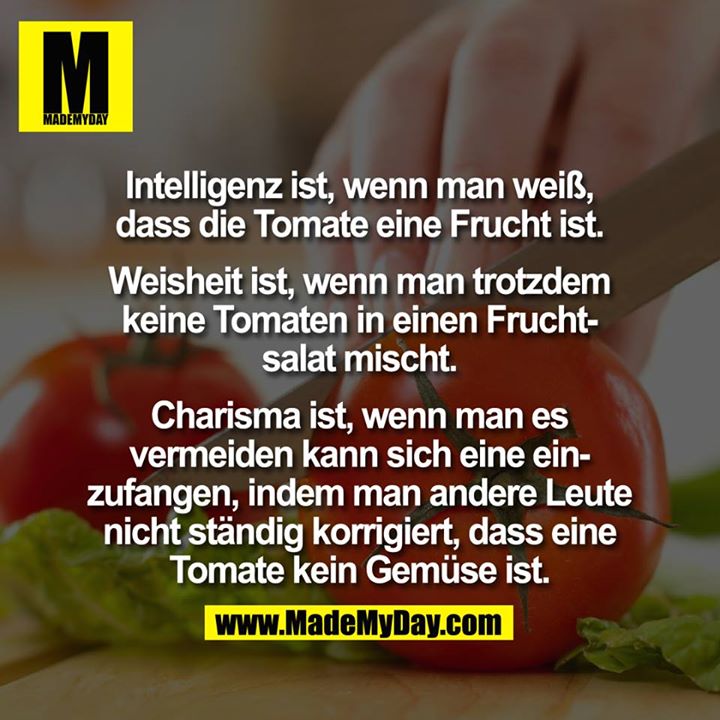 Intelligenz ist, wenn man weiß, dass die Tomate eine Frucht ist.<br />
<br />
Weisheit ist, wenn man trotzdem keine Tomaten in einen Fruchtsalat mischt.<br />
<br />
Charisma ist, wenn man es vermeiden kann sich eine einzufangen, indem man andere Leute nicht ständig korrigiert, dass eine Tomate kein Gemüse ist.