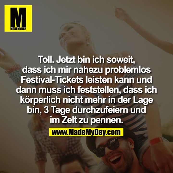 Toll.<br />
Jetzt bin ich soweit, dass ich mir nahezu problemlos Festival-Tickets leisten kann und dann muss ich feststellen, dass ich körperlich nicht mehr in der Lage bin, 3 Tage durchzufeiern und im Zelt zu pennen.