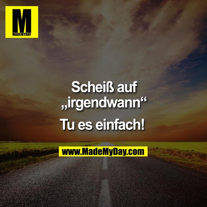 Scheiß auf "irgendwann".<br />
Tu es einfach. 