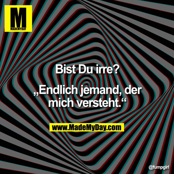 Bist Du irre?<br />
„Endlich jemand, der mich versteht."