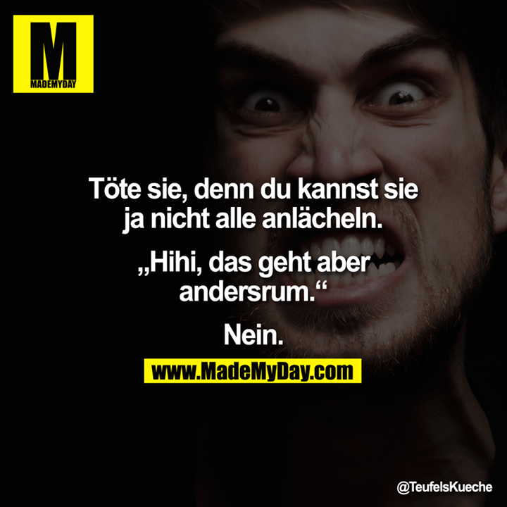 Töte sie, denn du kannst sie ja nicht alle anlächeln.<br />
<br />
"Hihi, das geht aber andersrum."<br />
<br />
Nein.
