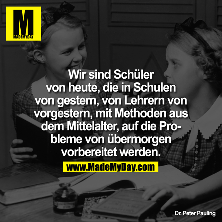 Wir sind Schüler von heute, die in Schulen von gestern, von Lehrern von vorgestern, mit Methoden aus dem Mittelalter, auf die Probleme von übermorgen vorbereitet werden.