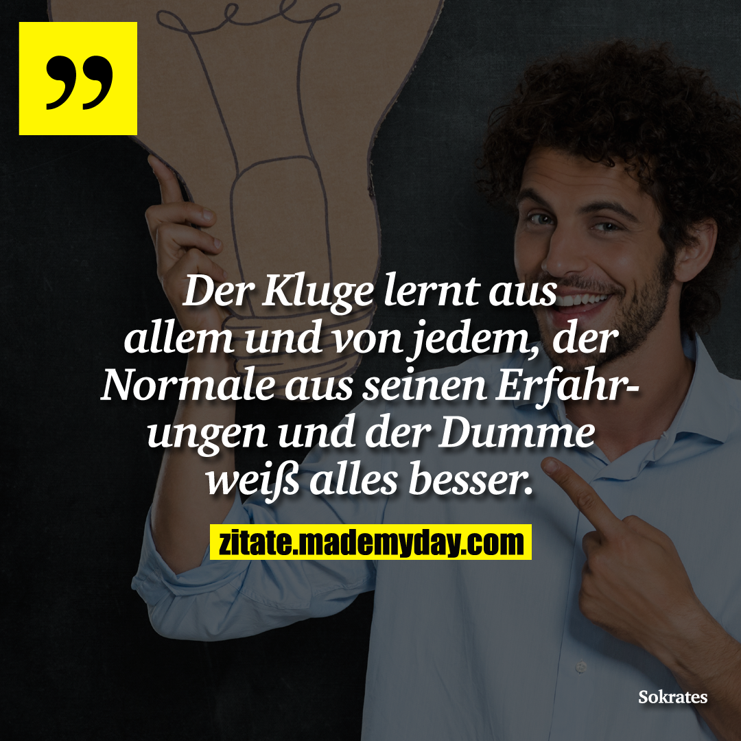 Der Kluge lernt aus allem und von jedem, der Normale aus seinen Erfahrungen und der Dumme weiß alles besser.
