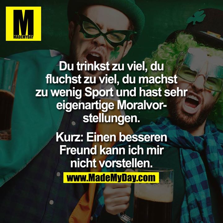Du trinkst zu viel, du fluchst zu viel, du machst zu wenig Sport und hast sehr eigenartige Moralvorstellungen.<br />
<br />
Kurz:<br />
Einen besseren Freund kann ich mir nicht vorstellen.