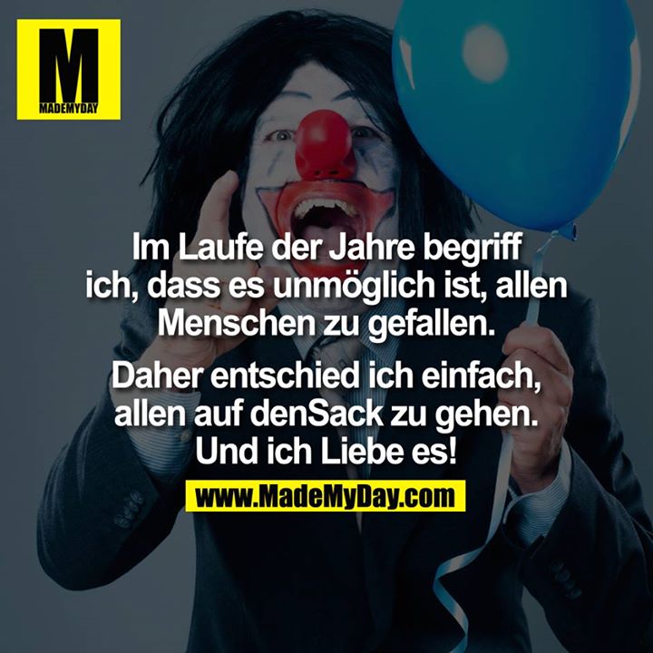 Im laufe der Jahre begriff ich, dass es unmöglich ist, allen Menschen zu gefallen. Daher entschied ich einfach, allen auf den<br />
Sack zu gehen. Und ich Liebe es!