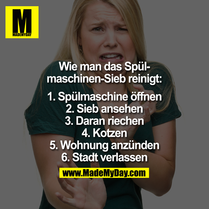 Wie man das Spülmaschinen-Sieb reinigt:<br />
<br />
1. Spülmaschine öffnen.<br />
2. Sieb ansehen.<br />
3. Daran riechen.<br />
4. Kotzen<br />
5. Wohnung anzünden.<br />
6. Stadt verlassen.