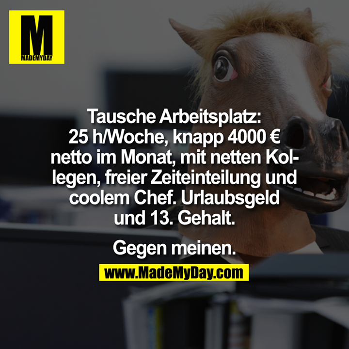 Tausche Arbeitsplatz:<br />
<br />
25h/Woche, knapp 4000€ netto im Monat, mit netten Kollegen, freier Zeiteinteilung und coolem Chef. Urlaubsgeld und 13. Gehalt.<br />
<br />
Gegen meinen.