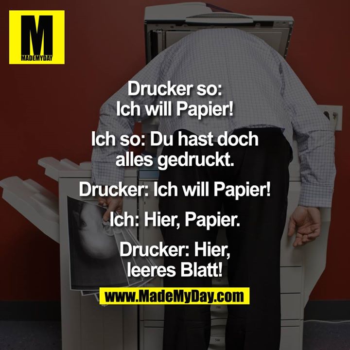 Drucker so: Ich will Papier!<br />
Ich so: Du hast doch alles gedruckt.<br />
Drucker: Ich will Papier!<br />
Ich: Hier, Papier.<br />
Drucker: Hier, leeres Blatt.