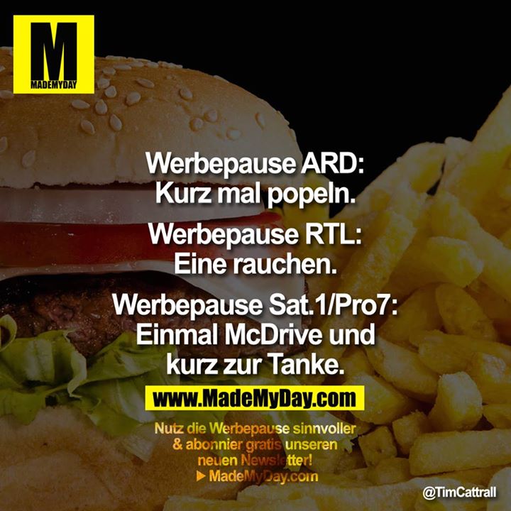 Werbepause ARD:<br />
Kurz mal popeln.<br />
<br />
Werbepause RTL:<br />
Eine rauchen.<br />
<br />
Werbepause Sat.1/Pro7:<br />
Einmal McDrive und<br />
kurz zur Tanke.