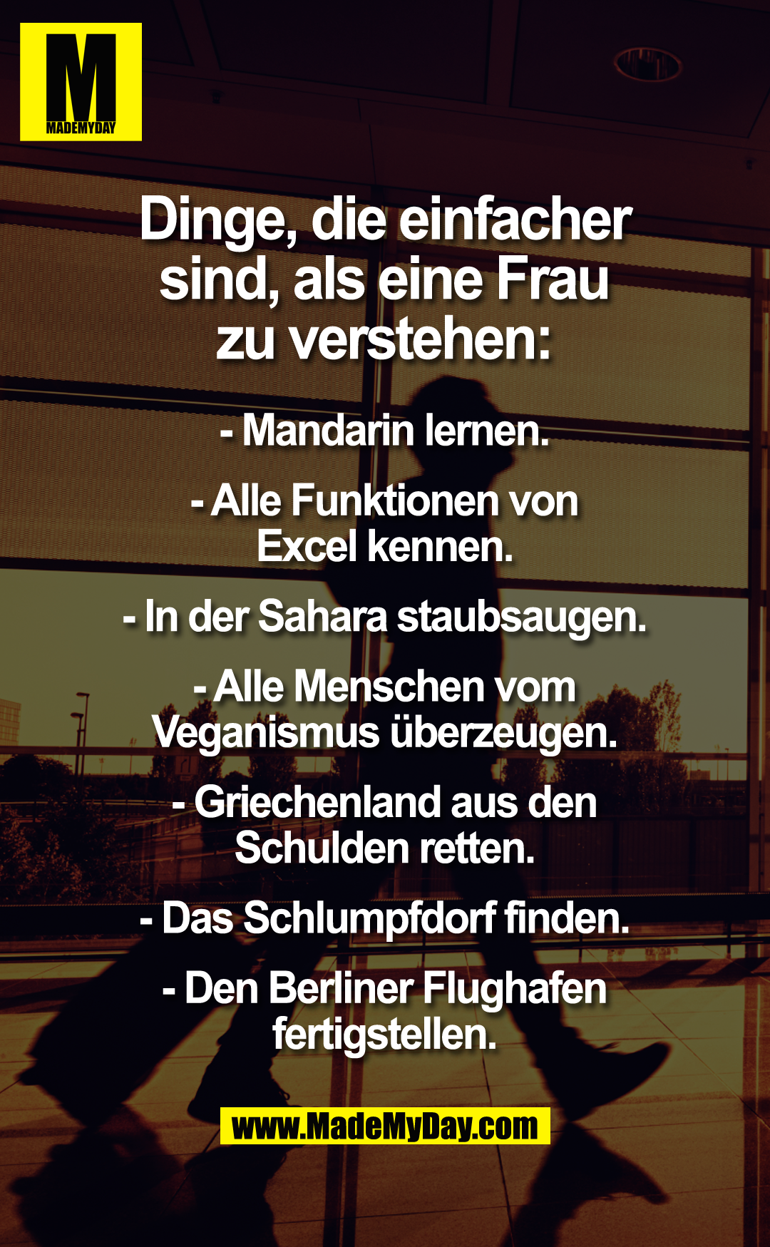 Dinge, die einfacher sind, als eine Frau zu verstehen:<br />
- Mandarin lernen.<br />
- Alle Funktionen von Excel kennen.<br />
- In der Sahara staubsaugen.<br />
- Alle Menschen vom Veganismus überzeugen.<br />
- Griechenland aus den Schulden retten.<br />
- Das Schlumpfdorf finden.<br />
- Den Berliner Flughafen fertigstellen.