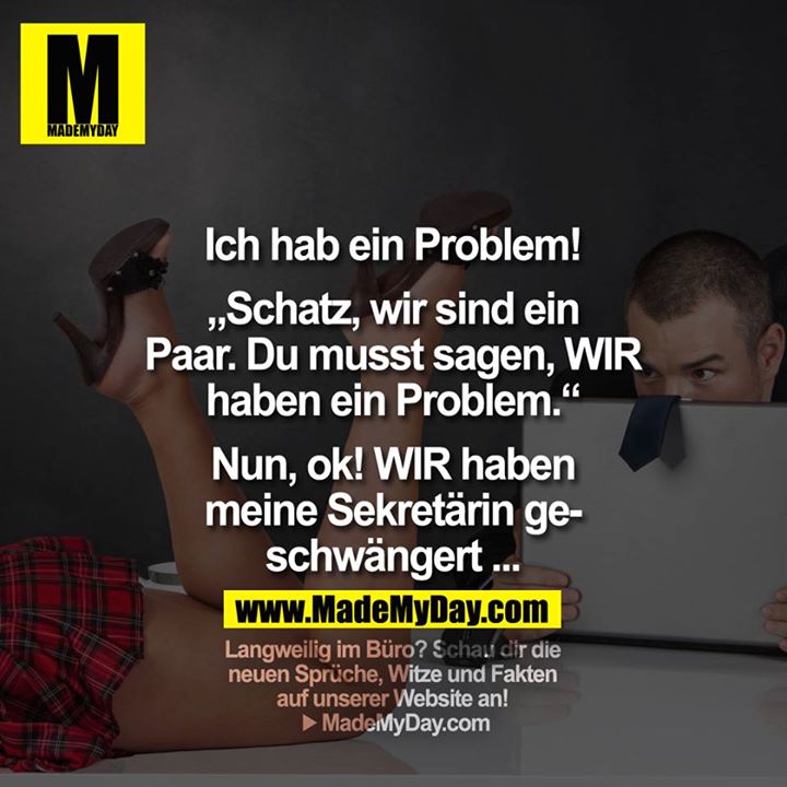 Ich hab ein Problem!<br />
<br />
"Schatz, wir sind ein Paar. Du musst sagen, WIR haben ein Problem."<br />
<br />
"Nun, ok! WIR haben meine Sekretärin geschwängert ..."