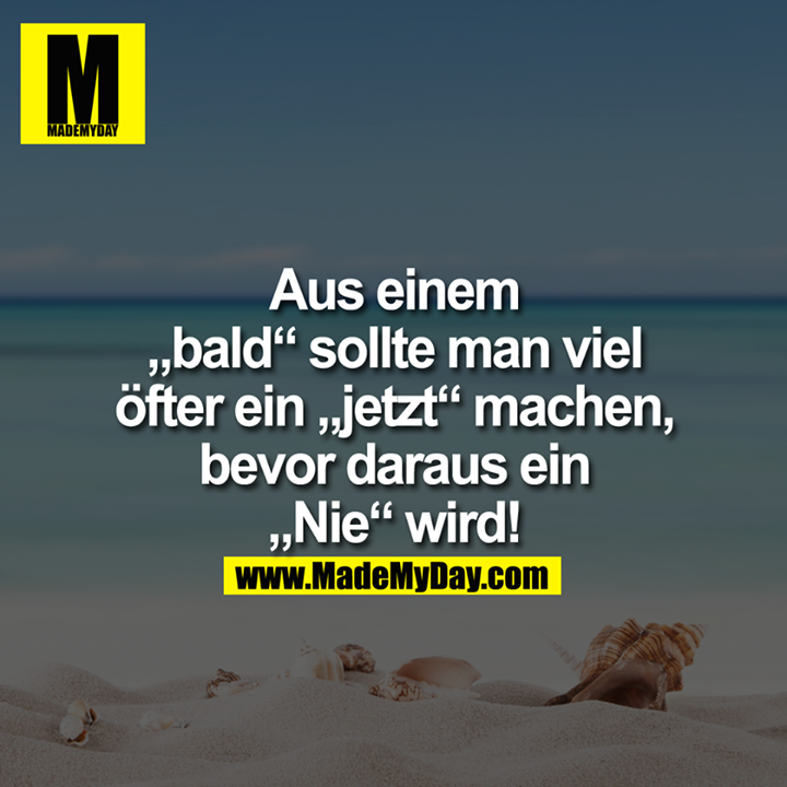Aus einem “bald”<br />
sollte man viel öfter<br />
ein "jetzt" machen,<br />
bevor daraus ein<br />
"Nie" wird ...