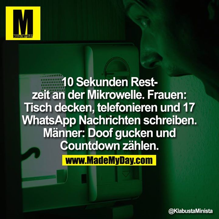 10 Sekunden Restzeit an der Mikrowelle.<br />
<br />
Frauen:<br />
Tisch decken, telefonieren und 17 WhatsApp<br />
Nachrichten schreiben.<br />
<br />
Männer:<br />
Doof gucken und<br />
Countdown zählen.