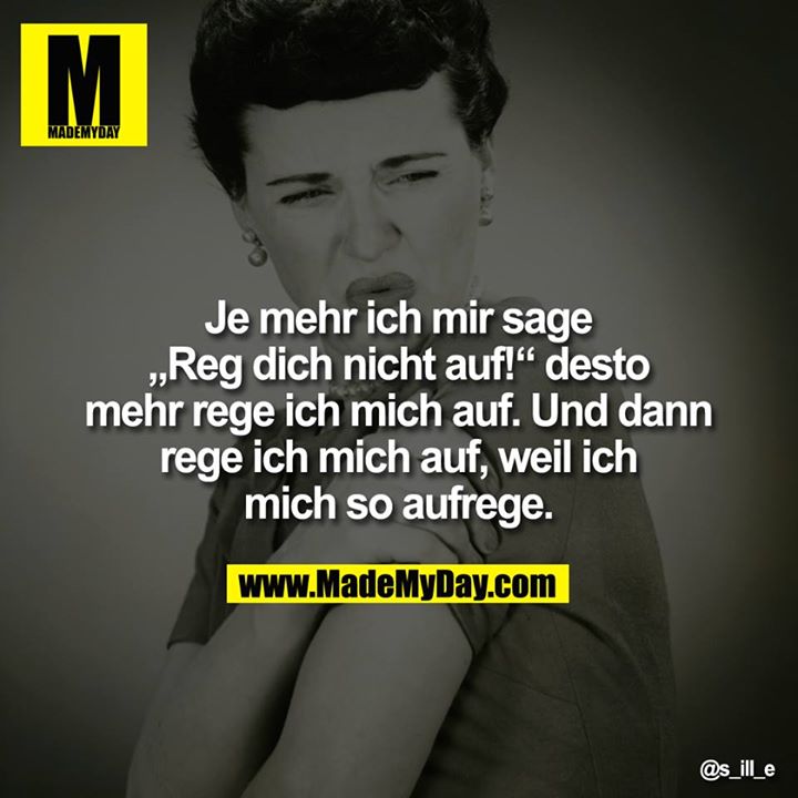 Je mehr ich mir sage "Reg dich nicht auf!" desto mehr rege ich mich auf. Und dann rege ich mich auf, weil ich mich so aufrege.