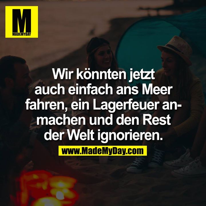 Wir könnten jetzt auch einfach ans Meer fahren, ein Lagerfeuer anmachen und den Rest der Welt ignorieren.