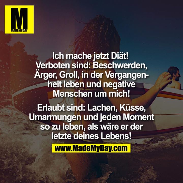Ich mache jetzt Diät! <br />
<br />
Verboten: Beschwerden, Ärger, Groll, in der Vergangenheit leben und negative Menschen um dich.<br />
<br />
Erlaubt: Lachen, Umarmungen, Küsse und jeden Moment so zu leben,<br />
als wäre er der letzte deines Lebens.