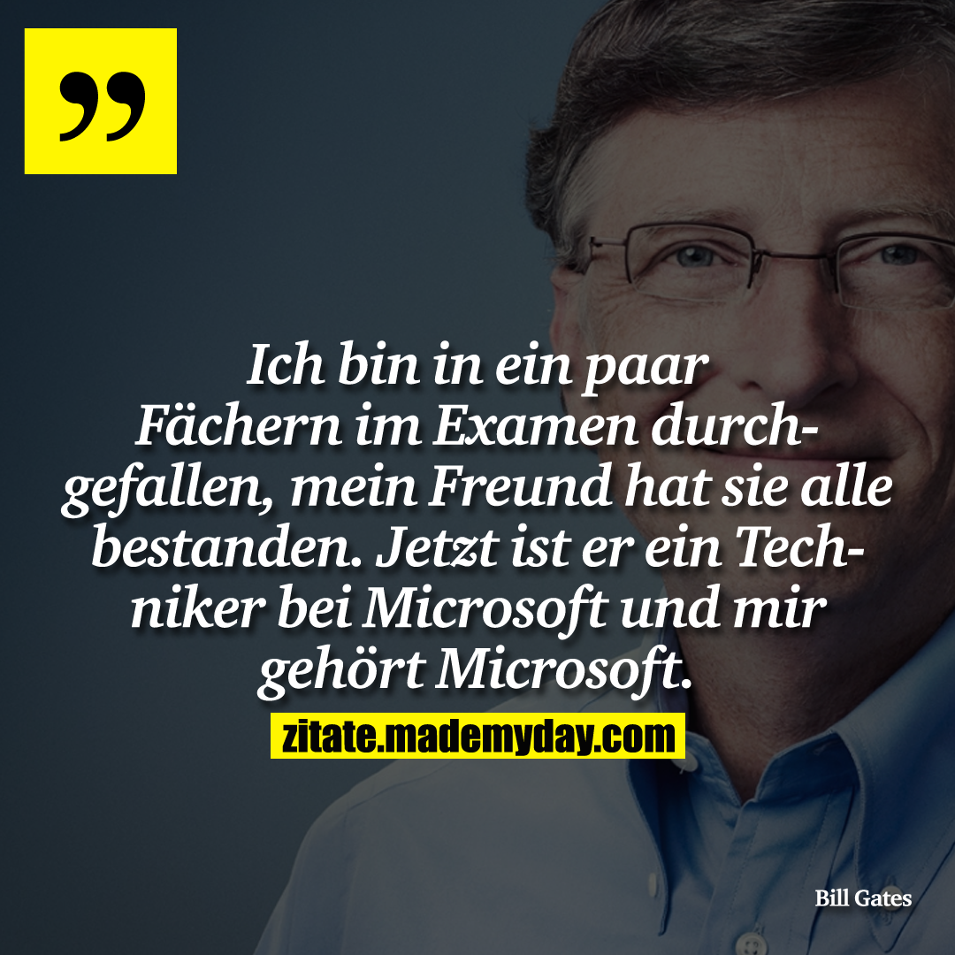 Ich bin in ein paar ächern im Examen durchgefallen, mein Freund hat sie alle bestanden. Jetzt ist er ein Techniker bei Microsoft und mir gehört Microsoft.
