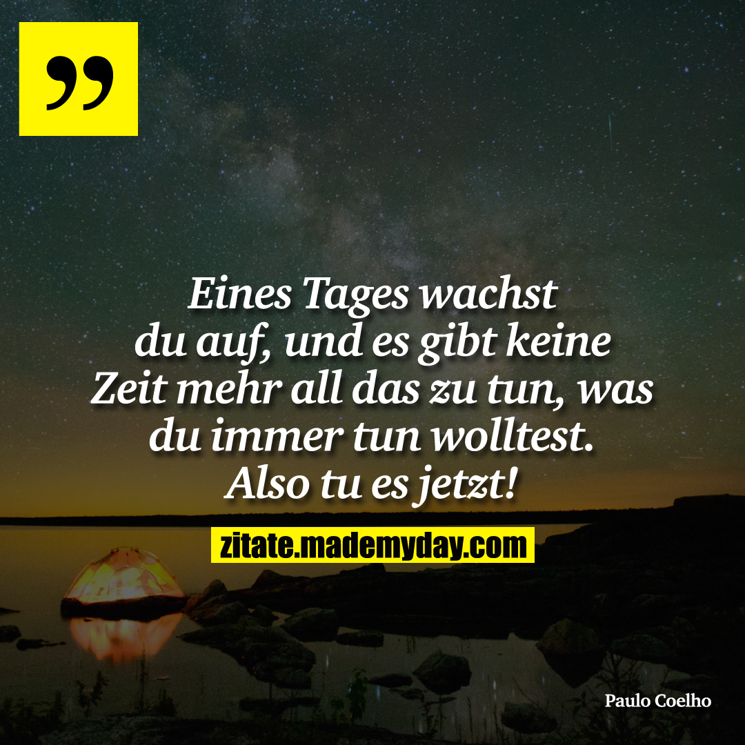 Eines Tages wachst du auf, und es gibt keine Zeit mehr all das zu tun, was du immer tun wolltest. Also tu es jetzt!