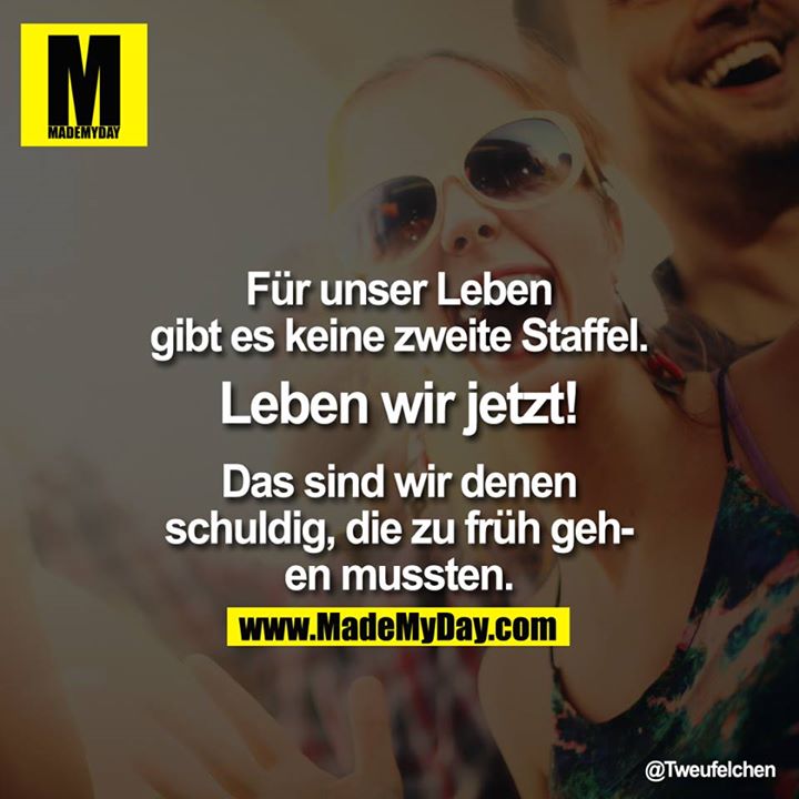 Für unser Leben gibt es keine zweite Staffel. Leben wir jetzt! Das sind wir denen schuldig, die zu früh gehen mussten.