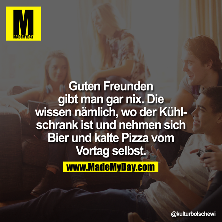 Guten Freunden gibt man gar nix. Die wissen nämlich, wo der Kühlschrank ist und nehmen sich Bier und kalte Pizza vom Vortag selbst.