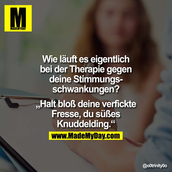 Wie läuft es eigentlich bei der Therapie gegen deine Stimmungsschwankungen?<br />
<br />
"Halt bloß deine verfickte Fresse, du süßes Knuddelding."