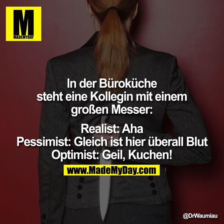 ln der Büroküche steht eine Kollegin mit einem großen Messer:<br />
<br />
Realist: Aha<br />
Pessimist: Gleich ist hier überall Blut<br />
Optimist: Geil, Kuchen!